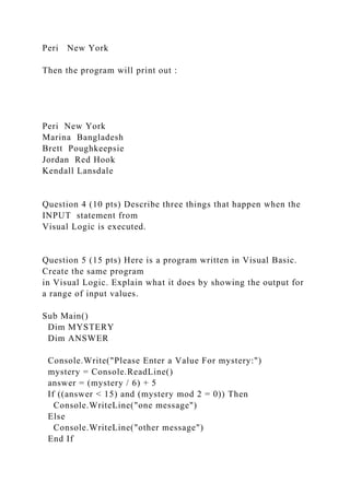 Peri New York
Then the program will print out :
Peri New York
Marina Bangladesh
Brett Poughkeepsie
Jordan Red Hook
Kendall Lansdale
Question 4 (10 pts) Describe three things that happen when the
INPUT statement from
Visual Logic is executed.
Question 5 (15 pts) Here is a program written in Visual Basic.
Create the same program
in Visual Logic. Explain what it does by showing the output for
a range of input values.
Sub Main()
Dim MYSTERY
Dim ANSWER
Console.Write("Please Enter a Value For mystery:")
mystery = Console.ReadLine()
answer = (mystery / 6) + 5
If ((answer < 15) and (mystery mod 2 = 0)) Then
Console.WriteLine("one message")
Else
Console.WriteLine("other message")
End If
 