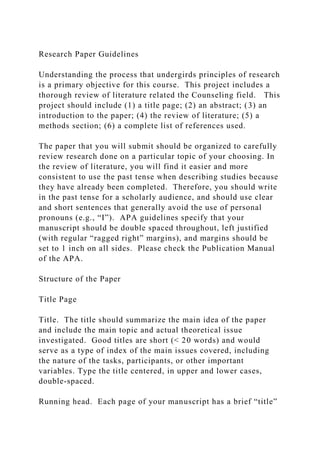 Research Paper Guidelines
Understanding the process that undergirds principles of research
is a primary objective for this course. This project includes a
thorough review of literature related the Counseling field. This
project should include (1) a title page; (2) an abstract; (3) an
introduction to the paper; (4) the review of literature; (5) a
methods section; (6) a complete list of references used.
The paper that you will submit should be organized to carefully
review research done on a particular topic of your choosing. In
the review of literature, you will find it easier and more
consistent to use the past tense when describing studies because
they have already been completed. Therefore, you should write
in the past tense for a scholarly audience, and should use clear
and short sentences that generally avoid the use of personal
pronouns (e.g., “I”). APA guidelines specify that your
manuscript should be double spaced throughout, left justified
(with regular “ragged right” margins), and margins should be
set to 1 inch on all sides. Please check the Publication Manual
of the APA.
Structure of the Paper
Title Page
Title. The title should summarize the main idea of the paper
and include the main topic and actual theoretical issue
investigated. Good titles are short (< 20 words) and would
serve as a type of index of the main issues covered, including
the nature of the tasks, participants, or other important
variables. Type the title centered, in upper and lower cases,
double-spaced.
Running head. Each page of your manuscript has a brief “title”
 