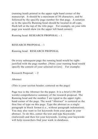 (running head) printed in the upper right hand corner of the
manuscript. It should be a maximum of 50 characters, and be
followed by the specific page number for that page. A notation
as to the specific Running head should be located in all caps,
flush left at the top of the title page. For example, on your title
page you would show (in the upper left hand corner):
Running head: RESEARCH PROPOSAL - 1
RESEARCH PROPOSAL - 1
Running head: RESEARCH PROPOSAL
On every subsequent page the running head would be right-
justified with the page number. [Note: your running head would
specify the content of your selected review] For example:
Research Proposal: - 2
Abstract
(This is your section header; centered on the page)
Page two is the Abstract for the paper. It is a brief (150-200
words) comprehensive summary of the research proposal. The
Running head and the number 2 are typed in the upper right-
hand corner of the page. The word “Abstract” is centered as the
first line of type on this page. Type the abstract as a single
paragraph in block format (i.e., without paragraph indentation).
You may also want to list keywords from your paper in your
abstract. To do this, center the text and type Keywords:
(italicized) and then list your keywords. Listing your keywords
will help researchers find your work in databases.
 