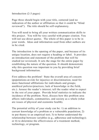 Introduction (2-3 pages)
Page three should begin with your title, centered (and no
indication of the author or affiliation so that it could be “blind
reviewed”). The title should be self-explanatory.
You will need to bring all your written communication skills to
this project. You will be very careful with proper citation. You
will not use direct quotes. The whole of this paper is to be in
your words. Ideas and information used from other authors are
to be cited.
The introduction is the opening of the paper, and because of its
unique location, does not require a heading or label. It provides
an introduction and statement of the problem that will be
studied (or reviewed). It sets the stage for the entire paper by
establishing the nature of the question. It should demonstrate
why this question was important to you by providing brief
background information.
First address the problem! State the overall area of concern
(populations-at-risk for injustice or discrimination; need for
more functional affiliations for individuals and groups;
unethical policies/practices; lack of knowledge in the field,
etc.). Arouse the reader’s interest; tell the reader what to expect
in the rest of your paper. Provide brief statistics to indicate the
incidence of the problem. Next, discuss how this problem area
affects individuals, communities, and society as a whole (what
are issues of physical and economic health).
The potential utility of your study can be: 1) an addition to
current knowledge of a problem or a vulnerable population; 2)
to put theory to an empirical test; 3) to better understand the
relationship between variables (e.g., adherence and technology);
or 4) to determine the effectiveness of a treatment method,
technology, or program.
 