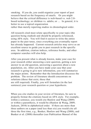 smoking. If you do, you could organize your report of past
research based on the frequency of emails. Or you might
believe that the critical difference is web-based vs. web 2.0-
based technology; or children vs. adults; or … In general, it is
better to use a topical organization
rather than merely reporting studies in chronological order.
All research cited must relate specifically to your topic (the
question being studied) and should be properly referenced,
using APA style. You will find it easiest to write the entire
paper in the past tense, since everything you eventually report
has already happened. Current research articles may serve as an
excellent source to guide you to past research in the specific
area. In addition, citation indices, reference books, and other
computer searches will also help.
After you present what is already known, make your case for
your research either answering a new question, getting a new
answer to an old question, answering a question about a new
population, etc. After you have made your case that your
research is going to give new information, you will summarize
the major points. Remember that the Introduction discusses the
problem. The review of literature should concentrate on
solutions (those that exist, those that
are still required). Finally, you will formulate (in the last
sentence) your research question or your hypothesis.
When you cite studies in your review of literature, be sure to
properly format the citations based on APA style. For example,
within a sentence, you would cite Hunlew and Wang (2009)
or within a parenthesis, it would be (Hunlew & Wang, 2009;
Jackson, 2010) in alphabetical order. If there are more than
three authors on a paper (and less than six) you would cite all
three the first time, e.g., Bunker, Hunlew and Wang (2008), and
Bunker et al. (2008) thereafter (see Publication Manual of the
 