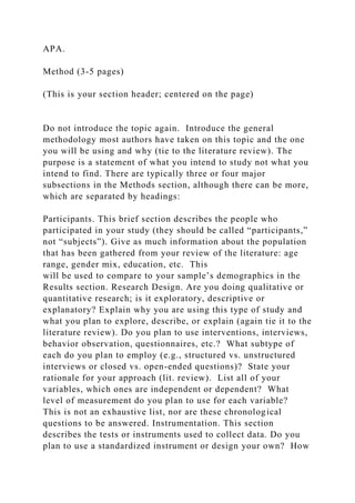 APA.
Method (3-5 pages)
(This is your section header; centered on the page)
Do not introduce the topic again. Introduce the general
methodology most authors have taken on this topic and the one
you will be using and why (tie to the literature review). The
purpose is a statement of what you intend to study not what you
intend to find. There are typically three or four major
subsections in the Methods section, although there can be more,
which are separated by headings:
Participants. This brief section describes the people who
participated in your study (they should be called “participants,”
not “subjects”). Give as much information about the population
that has been gathered from your review of the literature: age
range, gender mix, education, etc. This
will be used to compare to your sample’s demographics in the
Results section. Research Design. Are you doing qualitative or
quantitative research; is it exploratory, descriptive or
explanatory? Explain why you are using this type of study and
what you plan to explore, describe, or explain (again tie it to the
literature review). Do you plan to use interventions, interviews,
behavior observation, questionnaires, etc.? What subtype of
each do you plan to employ (e.g., structured vs. unstructured
interviews or closed vs. open-ended questions)? State your
rationale for your approach (lit. review). List all of your
variables, which ones are independent or dependent? What
level of measurement do you plan to use for each variable?
This is not an exhaustive list, nor are these chronological
questions to be answered. Instrumentation. This section
describes the tests or instruments used to collect data. Do you
plan to use a standardized instrument or design your own? How
 