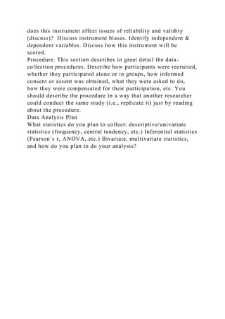does this instrument affect issues of reliability and validity
(discuss)? Discuss instrument biases. Identify independent &
dependent variables. Discuss how this instrument will be
scored.
Procedure. This section describes in great detail the data-
collection procedures. Describe how participants were recruited,
whether they participated alone or in groups, how informed
consent or assent was obtained, what they were asked to do,
how they were compensated for their participation, etc. You
should describe the procedure in a way that another researcher
could conduct the same study (i.e., replicate it) just by reading
about the procedure.
Data Analysis Plan
What statistics do you plan to collect: descriptive/univariate
statistics (frequency, central tendency, etc.) Inferential statistics
(Pearson’s r, ANOVA, etc.) Bivariate, multivariate statistics,
and how do you plan to do your analysis?
 