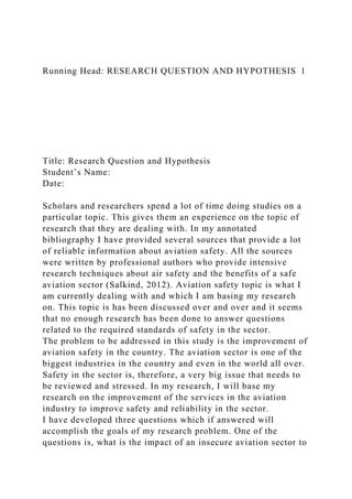 Running Head: RESEARCH QUESTION AND HYPOTHESIS 1
Title: Research Question and Hypothesis
Student’s Name:
Date:
Scholars and researchers spend a lot of time doing studies on a
particular topic. This gives them an experience on the topic of
research that they are dealing with. In my annotated
bibliography I have provided several sources that provide a lot
of reliable information about aviation safety. All the sources
were written by professional authors who provide intensive
research techniques about air safety and the benefits of a safe
aviation sector (Salkind, 2012). Aviation safety topic is what I
am currently dealing with and which I am basing my research
on. This topic is has been discussed over and over and it seems
that no enough research has been done to answer questions
related to the required standards of safety in the sector.
The problem to be addressed in this study is the improvement of
aviation safety in the country. The aviation sector is one of the
biggest industries in the country and even in the world all over.
Safety in the sector is, therefore, a very big issue that needs to
be reviewed and stressed. In my research, I will base my
research on the improvement of the services in the aviation
industry to improve safety and reliability in the sector.
I have developed three questions which if answered will
accomplish the goals of my research problem. One of the
questions is, what is the impact of an insecure aviation sector to
 