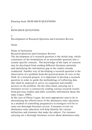 Running head: RESEARCH QUESTIONS
1
RESEARCH QUESTIONS
3
Development of Research Question and Literature Review
Name
Name of Institution
Research Question and Literature Review
The development of a research question is the initial step, which
constitutes of the formulation of an answerable question into a
certain specific concern. The knowledge of the topic of concern
may be developed from reading different literature materials
and identifying the information gap in the studies already
conducted. Another way of developing a research question is the
observation of a problem from the practical point of view in the
field. In a research project, it is important to develop a research
question in order to guide the methodology of collecting data
that shall be analyzed to arrive on congruent and reliable
answers to the problem. On the other hand, carrying out a
literature review is extensively reading various research results
from previous studies and other scientific information about the
topic (Agee, 2009).
In the case of Eboni Logan, the most appropriate step to do in
determining the effectiveness of the abstinence-only education
as a method of controlling pregnancies in teenagers will be to
carry out thorough literature review. Literature review on
abstinence-only education will help identify the various
definitions and elements that make the subject. For instance
carrying out a thorough literature review about abstinence-only
 