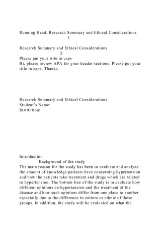Running Head: Research Summary and Ethical Considerations
1
Research Summary and Ethical Considerations
2
Please put your title in caps
Hi, please review APA for your header sections. Please put your
title in caps. Thanks.
Research Summary and Ethical Considerations
Student’s Name:
Institution:
Introduction
Background of the study
The main reason for the study has been to evaluate and analyze
the amount of knowledge patients have concerning hypertension
and how the patients take treatment and drugs which are related
to hypertension. The bottom line of the study is to evaluate how
different opinions on hypertension and the treatment of the
disease and how such opinions differ from one place to another
especially due to the difference in culture or ethnic of these
groups. In addition, the study will be evaluated on what the
 