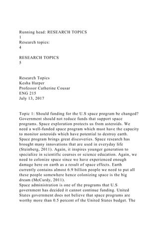 Running head: RESEARCH TOPICS
1
Research topics:
4
RESEARCH TOPICS
5
Research Topics
Kesha Harper
Professor Catherine Cousar
ENG 215
July 13, 2017
Topic 1: Should funding for the U.S space program be changed?
Government should not reduce funds that support space
programs. Space exploration protects us from asteroids. We
need a well-funded space program which must have the capacity
to monitor asteroids which have potential to destroy earth.
Space program brings great discoveries. Space research has
brought many innovations that are used in everyday life
(Steinberg, 2011). Again, it inspires younger generation to
specialize in scientific courses or science education. Again, we
need to colonize space since we have experienced enough
damage here on earth as a result of space effects. Earth
currently contains almost 6.9 billion people we need to put all
these people somewhere hence colonizing space is the big
dream (McCurdy, 2011).
Space administration is one of the programs that U.S
government has decided it cannot continue funding. United
States government does not believe that space programs are
worthy more than 0.5 percent of the United States budget. The
 