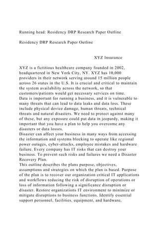 Running head: Residency DRP Research Paper Outline
Residency DRP Research Paper Outline
XYZ Insurance
XYZ is a fictitious healthcare company founded in 2002,
headquartered in New York City, NY. XYZ has 10,000
providers in their network serving around 15 million people
across 26 states in the U.S. It is crucial and critical to maintain
the system availability across the network, so that
customers/patients would get necessary services on time.
Data is important for running a business, and it is vulnerable to
many threats that can lead to data leaks and data loss. These
include physical device damage, human threats, technical
threats and natural disasters. We need to protect against many
of these, but any exposure could put data in jeopardy, making it
important that you have a plan to help you overcome any
disasters or data losses.
Disaster can affect your business in many ways from accessing
the information and systems blocking to operate like regional
power outages, cyber-attacks, employee mistakes and hardware
failure. Every company has IT risks that can destroy your
business. To prevent such risks and failures we need a Disaster
Recovery Plan.
This outline describes the plans purpose, objectives,
assumptions and strategies on which the plan is based. Purpose
of the plan is to recover our organization critical IT applications
and workflows reducing the risk of disruption of operations or
loss of information following a significance disruption or
disaster. Restore organizations IT environment to minimize or
mitigate disruptions to business functions. Identify essential
support personnel, facilities, equipment, and hardware,
 