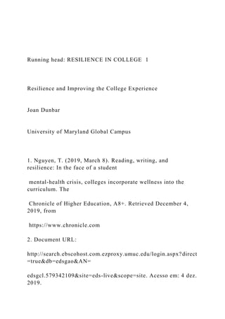 Running head: RESILIENCE IN COLLEGE 1
Resilience and Improving the College Experience
Joan Dunbar
University of Maryland Global Campus
1. Nguyen, T. (2019, March 8). Reading, writing, and
resilience: In the face of a student
mental-health crisis, colleges incorporate wellness into the
curriculum. The
Chronicle of Higher Education, A8+. Retrieved December 4,
2019, from
https://www.chronicle.com
2. Document URL:
http://search.ebscohost.com.ezproxy.umuc.edu/login.aspx?direct
=true&db=edsgao&AN=
edsgcl.579342109&site=eds-live&scope=site. Acesso em: 4 dez.
2019.
 