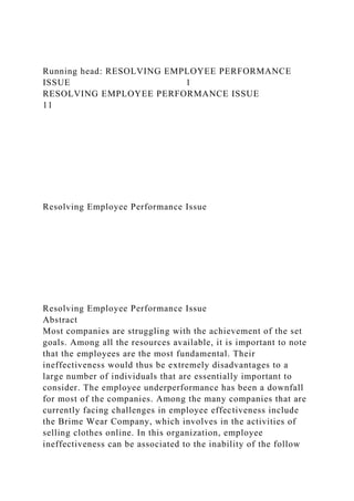 Running head: RESOLVING EMPLOYEE PERFORMANCE
ISSUE 1
RESOLVING EMPLOYEE PERFORMANCE ISSUE
11
Resolving Employee Performance Issue
Resolving Employee Performance Issue
Abstract
Most companies are struggling with the achievement of the set
goals. Among all the resources available, it is important to note
that the employees are the most fundamental. Their
ineffectiveness would thus be extremely disadvantages to a
large number of individuals that are essentially important to
consider. The employee underperformance has been a downfall
for most of the companies. Among the many companies that are
currently facing challenges in employee effectiveness include
the Brime Wear Company, which involves in the activities of
selling clothes online. In this organization, employee
ineffectiveness can be associated to the inability of the follow
 