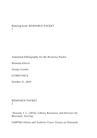 Running head: RESOURCE PACKET
1
Annotated bibliography for the Resource Packet
Darnetta Glover
Jeremy Lormis
CCMH/510CA
October 21, 2019
RESOURCE PACKET
2
Howard, J. L. (2014). Library Resources and Services for
Bisexuals. Serving
LGBTIQ Library and Archives Users: Essays on Outreach,
 