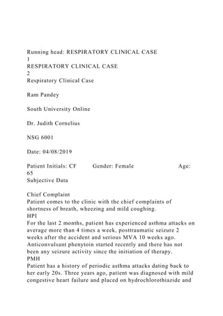 Running head: RESPIRATORY CLINICAL CASE
1
RESPIRATORY CLINICAL CASE
2
Respiratory Clinical Case
Ram Pandey
South University Online
Dr. Judith Cornelius
NSG 6001
Date: 04/08/2019
Patient Initials: CF Gender: Female Age:
65
Subjective Data
Chief Complaint
Patient comes to the clinic with the chief complaints of
shortness of breath, wheezing and mild coughing.
HPI
For the last 2 months, patient has experienced asthma attacks on
average more than 4 times a week, posttraumatic seizure 2
weeks after the accident and serious MVA 10 weeks ago.
Anticonvulsant phenytoin started recently and there has not
been any seizure activity since the initiation of therapy.
PMH
Patient has a history of periodic asthma attacks dating back to
her early 20s. Three years ago, patient was diagnosed with mild
congestive heart failure and placed on hydrochlorothiazide and
 