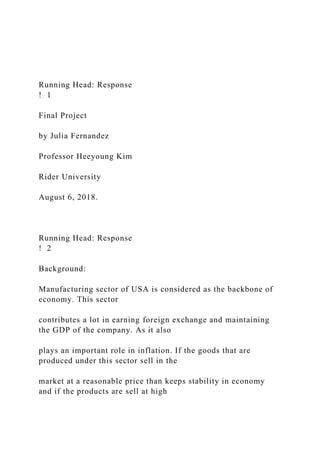 Running Head: Response
! 1
Final Project
by Julia Fernandez
Professor Heeyoung Kim
Rider University
August 6, 2018.
Running Head: Response
! 2
Background:
Manufacturing sector of USA is considered as the backbone of
economy. This sector
contributes a lot in earning foreign exchange and maintaining
the GDP of the company. As it also
plays an important role in inflation. If the goods that are
produced under this sector sell in the
market at a reasonable price than keeps stability in economy
and if the products are sell at high
 