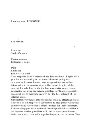 Running head: RESPONSE
1
RESPONSE
2
Response
Student’s name
Course number
Instructor’s name
Date
Response
Srinivas Matineni
Your response is well presented and informational. I agree with
you that net neutrality is the standardization policy that
monitors and ensure internet services providers are deliver
information to consumers at a similar speed, in spite of the
content. I would like to add the law must strike an agreement
connecting securing the private privileges of Internet specialist
organizations to facilitate security for the best interest of the
internet users.
Net neutrality progress information technology effectiveness as
it facilitates the people or organization to recognized worldwide
commerce and successfully offers services for their customers.
I like the way you have provided that the provided restriction of
the internet service providers will lead to slow speed internet
and crash which come with negative impact to the business. You
 