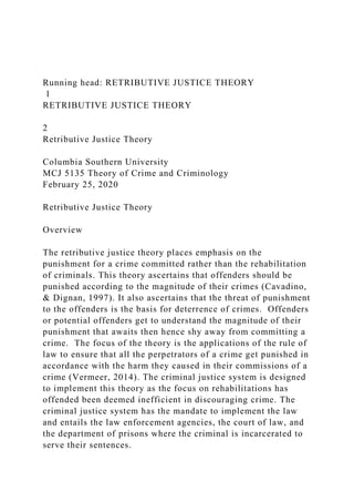 Running head: RETRIBUTIVE JUSTICE THEORY
1
RETRIBUTIVE JUSTICE THEORY
2
Retributive Justice Theory
Columbia Southern University
MCJ 5135 Theory of Crime and Criminology
February 25, 2020
Retributive Justice Theory
Overview
The retributive justice theory places emphasis on the
punishment for a crime committed rather than the rehabilitation
of criminals. This theory ascertains that offenders should be
punished according to the magnitude of their crimes (Cavadino,
& Dignan, 1997). It also ascertains that the threat of punishment
to the offenders is the basis for deterrence of crimes. Offenders
or potential offenders get to understand the magnitude of their
punishment that awaits then hence shy away from committing a
crime. The focus of the theory is the applications of the rule of
law to ensure that all the perpetrators of a crime get punished in
accordance with the harm they caused in their commissions of a
crime (Vermeer, 2014). The criminal justice system is designed
to implement this theory as the focus on rehabilitations has
offended been deemed inefficient in discouraging crime. The
criminal justice system has the mandate to implement the law
and entails the law enforcement agencies, the court of law, and
the department of prisons where the criminal is incarcerated to
serve their sentences.
 