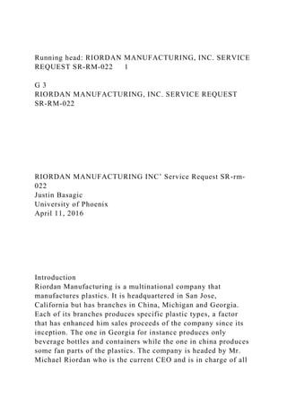 Running head: RIORDAN MANUFACTURING, INC. SERVICE
REQUEST SR-RM-022 1
G 3
RIORDAN MANUFACTURING, INC. SERVICE REQUEST
SR-RM-022
RIORDAN MANUFACTURING INC’ Service Request SR-rm-
022
Justin Basagic
University of Phoenix
April 11, 2016
Introduction
Riordan Manufacturing is a multinational company that
manufactures plastics. It is headquartered in San Jose,
California but has branches in China, Michigan and Georgia.
Each of its branches produces specific plastic types, a factor
that has enhanced him sales proceeds of the company since its
inception. The one in Georgia for instance produces only
beverage bottles and containers while the one in china produces
some fan parts of the plastics. The company is headed by Mr.
Michael Riordan who is the current CEO and is in charge of all
 