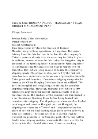 Running head: RIORDAN PROJECT MANAGEMENT PLAN
PROJECT MANAGEMENT PLAN
8Scope Statement
Project Title: China Relocation
Date:Prepared by:
Project Justification:
This project plan involves the location of Riordan
Manufacturing’s China operations in Hangzhou. The major
driving force for this decision is the fact that the company’s
Chinese partners already have the necessary facilities in place.
In addition, another reason for this is that the Hangzhou city is
proximal to the Qiantang River. Consequently, Qiantang River
is significant since the access to the river is responsible for
Hangzhou Bay, which is big enough to handle the company’s
shipping needs. The project is also justified by the fact that
there has been an increase in the volume of production from the
China plant and therefore, if container shipping companies for
instance the China Shipping Container Lines are utilized. The
ports in Shanghai and Hong Kong are utilized by container
shipping companies. However, Shanghai port, which is 180
kilometers away from the current location, results in extra
logistical steps. The products of the company are transported to
a port located on Qiantang River before being loaded into
containers for shipping. The shipping containers are then loaded
onto barges and taken to Shanghai port. At Shanghai, the
shipping containers are offloaded and transported to another
place of port where final loading takes place before delivery to
final destinations. The other option is to use the truck to
transport the products to the Shanghai port. There, they will be
loaded into shipping containers and onto the ships directly for
delivery into their final destinations. However, trucking
 