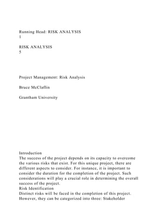 Running Head: RISK ANALYSIS
1
RISK ANALYSIS
5
Project Management: Risk Analysis
Bruce McClaflin
Grantham University
Introduction
The success of the project depends on its capacity to overcome
the various risks that exist. For this unique project, there are
different aspects to consider. For instance, it is important to
consider the duration for the completion of the project. Such
considerations will play a crucial role in determining the overall
success of the project.
Risk Identification
Distinct risks will be faced in the completion of this project.
However, they can be categorized into three: Stakeholder
 