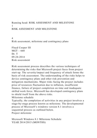 Running head: RISK ASSESMENT AND MILESTONE
1
RISK ASSESMENT AND MILESTONE
4
Risk assessment, milestone and contingency plans
Floyd Cooper III
MGT – 660
Dr. T
09-24-2014
Risk assessment
Risk assessment process describes the various techniques of
determining the risks that Microsoft project faces from project
start-up. The severity/impact and frequency of attack forms the
basis of risk assessment. The understanding of the risks helps to
device contingency plans and other risk prevention and
mitigation mechanisms. Major risks facing the project includes
price of resources fluctuation due to inflation, insufficient
finance, failure of project completion on time and inadequate
skilled work force. Microsoft has developed contingency plans
to shield itself from the above risks.
Milestone schedule
Typically, the completion of activities in any project involves a
stage-by-stage process known as milestone. The developmental
process of Microsoft’s windows version 8.1 involves a
sequential process as outlined below.
Project milestone
Microsoft Windows 8.1 Milestone Schedule
YEAR 2014/2015 (MONTHS)
 