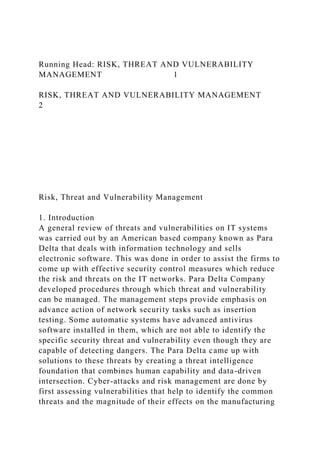 Running Head: RISK, THREAT AND VULNERABILITY
MANAGEMENT 1
RISK, THREAT AND VULNERABILITY MANAGEMENT
2
Risk, Threat and Vulnerability Management
1. Introduction
A general review of threats and vulnerabilities on IT systems
was carried out by an American based company known as Para
Delta that deals with information technology and sells
electronic software. This was done in order to assist the firms to
come up with effective security control measures which reduce
the risk and threats on the IT networks. Para Delta Company
developed procedures through which threat and vulnerability
can be managed. The management steps provide emphasis on
advance action of network security tasks such as insertion
testing. Some automatic systems have advanced antivirus
software installed in them, which are not able to identify the
specific security threat and vulnerability even though they are
capable of detecting dangers. The Para Delta came up with
solutions to these threats by creating a threat intelligence
foundation that combines human capability and data-driven
intersection. Cyber-attacks and risk management are done by
first assessing vulnerabilities that help to identify the common
threats and the magnitude of their effects on the manufacturing
 