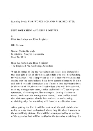 Running head: RISK WORKSHOP AND RISK REGISTER
1
RISK WORKSHOP AND RISK REGISTER
8
Risk Workshop and Risk Register
DR. Steven
Name: Sheku Konneh
Institution: Strayer University
May 22, 2019
Risk Workshop and Risk Register
The Required Pre-workshop Activities
When it comes to the pre-workshop activities, it is imperative
that one gets a list of all the stakeholders who will be attending
the workshop. This is important as it will make the team leader
ensure that the stakeholders have been communicated to in time
and asked to avail themselves and if not so send representatives.
In the case of BP, there are stakeholders who will be expected,
such as; management team, senior technical staff, senior plant
operators, site surveyors, line managers, quality assurance
teams, and sponsors among other teams. It was earlier noted
that risk management should be a collective undertaking
explaining why the workshop will involve a collective team.
After getting the list, it will be sent to all the stakeholders in
order to make them understand where they fit when it comes to
the overall big picture. This will be accompanied by an outline
of the agendas that will be tackled in the two-day workshop. By
 