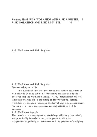 Running Head: RISK WORKSHOP AND RISK REGISTER 1
RISK WORKSHOP AND RISK REGISTER 4
Risk Workshop and Risk Register
Risk Workshop and Risk Register
Pre-workshop activities
The activities that will be carried out before the worship
will include coming up with a workshop manual and agenda,
and securing the workshop venue. Also, selection the project
stakeholders who will participate in the workshop, setting
workshop rules, and organizing the travel and food arrangement
for the participants among other crucial activities will be
necessary.
Risk Workshop Agenda
The two-day risk management workshop will comprehensively
and practically introduce the participants to the core
competencies, principles, concepts and the process of applying
 