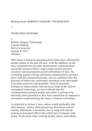 Running head: ROBOTIC SURGERY TECHNOLOGY
1
OPERATING SYSTEMS
2
Robotic Surgery Technology
Lakisha Riddick
DeVry University
January 8, 2017
Abstract
This report is based on presenting how robots have affected the
human culture in the past till now, with the emphasis on the
three examined eras of robot advancement: commencement
period the nineteen fifties, improvement period nineteen
seventies and development period millennium till date. By
examining logical writing and broad communications having a
place with the considered periods, one can underline how the
presence of robots has continually interfaced with individuals'
lives both contrarily and decidedly. Thus of manmade
brainpower improvement, and advances made in the field of
mechanical technology, we have inferred that the
communication amongst people and robots is getting to be
distinctly more grounded as they have turned into an imperative
instrument in guaranteeing the nature of human well-being.
As depicted in Asimov's laws, robots would preferably take
after humans‟ wishes while preserving themselves and not
hurting individuals. Conversely, this is study will also be
looking at presumed effects that robots have in human well-
being. At the point when working nearby robots, individuals
 