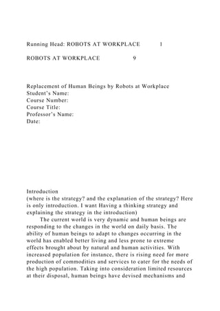 Running Head: ROBOTS AT WORKPLACE 1
ROBOTS AT WORKPLACE 9
Replacement of Human Beings by Robots at Workplace
Student’s Name:
Course Number:
Course Title:
Professor’s Name:
Date:
Introduction
(where is the strategy? and the explanation of the strategy? Here
is only introduction. I want Having a thinking strategy and
explaining the strategy in the introduction)
The current world is very dynamic and human beings are
responding to the changes in the world on daily basis. The
ability of human beings to adapt to changes occurring in the
world has enabled better living and less prone to extreme
effects brought about by natural and human activities. With
increased population for instance, there is rising need for more
production of commodities and services to cater for the needs of
the high population. Taking into consideration limited resources
at their disposal, human beings have devised mechanisms and
 