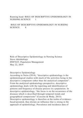 Running head: ROLE OF DESCRIPTIVE EPIDEMIOLOGY IN
NURSING SCIENCE 1
ROLE OF DESCRIPTIVE EPIDEMIOLOGY IN NURSING
SCIENCE 8
Role of Descriptive Epidemiology in Nursing Science
Steve Akinbehinje
DNP/825- Population Management
May 22, 2019
Descriptive Epidemiology
According to Naito (2014), “descriptive epidemiology is the
epidemiological studies with much of the activities being in the
descriptive component rather than the analytical component”.
From the analytical epidemiology prospective, descriptive
epidemiology deals with the reporting and identification of
patterns and frequency of disease process in a population. In
descriptive epidemiology, “the focus is on the occurrence of the
diseases which is described through temporal trends and
geographical comparisons” (Cassone & Mody, 2015).
Descriptive epidemiology is therefore at the realm of evidence-
based pyramid, they dictate an influence that is strong in the
approach of epidemiology. Prevalence and incidence data of
 