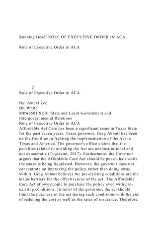 Running Head: ROLE OF EXECUTIVE ORDER IN ACA
Role of Executive Order in ACA
2
Role of Executive Order in ACA
By: Ameki Lee
Dr. White
MPA6501 SU01 State and Local Government and
Intergovernmental Relations
Role of Executive Order in ACA
Affordable Act Care has been a significant issue in Texas State
for the past seven years. Texas governor, Greg Abbott has been
on the frontline in fighting the implementation of the Act in
Texas and America. The governor's office claims that the
penalties related to avoiding the Act are unconstitutional and
not democratic (Toussaint, 2017). Furthermore, the Governor
argues that the Affordable Care Act should be put on halt while
the cause is being liquidated. However, the governor does not
concentrate on improving the policy rather than doing away
with it. Greg Abbott believes the pre-existing conditions are the
major barriers for the effectiveness of the act. The Affordable
Care Act allows people to purchase the policy even with pre-
existing conditions. In favor of the governor, the act should
limit the purchase of the act during such conditions with the aim
of reducing the cost as well as the rates of insurance. Therefore,
 