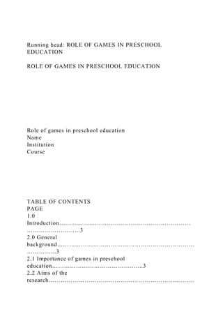 Running head: ROLE OF GAMES IN PRESCHOOL
EDUCATION
ROLE OF GAMES IN PRESCHOOL EDUCATION
Role of games in preschool education
Name
Institution
Course
TABLE OF CONTENTS
PAGE
1.0
Introduction…………………………………………………………
……………………...3
2.0 General
background……………………………………………………………
…………...3
2.1 Importance of games in preschool
education……………………………………....3
2.2 Aims of the
research……………………………………………………………….
 