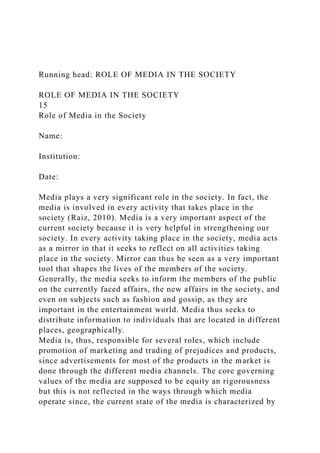 Running head: ROLE OF MEDIA IN THE SOCIETY
ROLE OF MEDIA IN THE SOCIETY
15
Role of Media in the Society
Name:
Institution:
Date:
Media plays a very significant role in the society. In fact, the
media is involved in every activity that takes place in the
society (Raiz, 2010). Media is a very important aspect of the
current society because it is very helpful in strengthening our
society. In every activity taking place in the society, media acts
as a mirror in that it seeks to reflect on all activities taking
place in the society. Mirror can thus be seen as a very important
tool that shapes the lives of the members of the society.
Generally, the media seeks to inform the members of the public
on the currently faced affairs, the new affairs in the society, and
even on subjects such as fashion and gossip, as they are
important in the entertainment world. Media thus seeks to
distribute information to individuals that are located in different
places, geographically.
Media is, thus, responsible for several roles, which include
promotion of marketing and trading of prejudices and products,
since advertisements for most of the products in the market is
done through the different media channels. The core governing
values of the media are supposed to be equity an rigorousness
but this is not reflected in the ways through which media
operate since, the current state of the media is characterized by
 