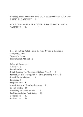 Running head: ROLE OF PUBLIC RELATIONS IN SOLVING
CRISIS IN SAMSUNG 1
ROLE OF PUBLIC RELATIONS IN SOLVING CRISIS IN
SAMSUNG 14
Role of Public Relations in Solving Crisis in Samsung
Company, 2016
Student’s Name
Institutional Affiliation
Table of Contents
Abstract 3
Introduction 4
Brief Summary of Samsung Galaxy Note 7 5
Samsung’s PR Strategy in Handling Galaxy Note 7 5
Brand Establishment 6
Language 7
Preparedness 8
Appointment of Distinct Persons 8
Social Media 10
Listening to Silent Voices 11
Problem-solving Facilitator 12
Conclusion 13
References 14
 