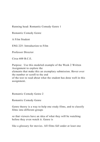Running head: Romantic Comedy Genre 1
Romantic Comedy Genre
A Film Student
ENG 225: Introduction to Film
Professor Director
Circa 600 B.C.E.
Purpose: Use this modeled example of the Week 2 Written
Assignment to explore the
elements that make this an exemplary submission. Hover over
the number or scroll to the end
of the text to read about what the student has done well in this
assignment.
Romantic Comedy Genre 2
Romantic Comedy Genre
Genre theory is a way to help one study films, and to classify
films into different groups
so that viewers have an idea of what they will be watching
before they even watch it. Genre is
like a glossary for movies. All films fall under at least one
 