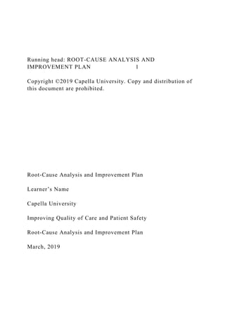 Running head: ROOT-CAUSE ANALYSIS AND
IMPROVEMENT PLAN 1
Copyright ©2019 Capella University. Copy and distribution of
this document are prohibited.
Root-Cause Analysis and Improvement Plan
Learner’s Name
Capella University
Improving Quality of Care and Patient Safety
Root-Cause Analysis and Improvement Plan
March, 2019
 