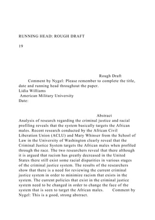 RUNNING HEAD: ROUGH DRAFT
19
Rough Draft
Comment by Nygel: Please remember to complete the title,
date and running head throughout the paper.
Lidia Williams
American Military University
Date:
Abstract
Analysis of research regarding the criminal justice and racial
profiling reveals that the system basically targets the African
males. Recent research conducted by the African Civil
Liberation Union (ACLU) and Mary Whinser from the School of
Law in the University of Washington clearly reveal that the
Criminal Justice System targets the African males when profiled
through the race. The two researchers reveal that there although
it is argued that racism has greatly decreased in the United
States there still exist some racial disparities in various stages
of the criminal justice system. The results of the researchers
show that there is a need for reviewing the current criminal
justice system in order to minimize racism that exists in the
system. The current policies that exist in the criminal justice
system need to be changed in order to change the face of the
system that is seen to target the African males. Comment by
Nygel: This is a good, strong abstract.
 