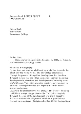 Running head: ROUGH DRAFT 1
ROUGH DRAFT 2
Rough Draft
Simon Duku
Rasmussen College
Author Note
This paper is being submitted on June 1, 2016, for Amanda
Fox's General Psychology course.
Annotated Bibliography
By the time, one reaches adulthood he or she has learned a lot
about how the world works. The knowledge accumulates
through the process of cognitive development that involves
different factors that are either learned or inherent. Cognitive
development is, therefore, the development of thinking across
one’s lifespan. The article explains cognitive development in
children, the major theories that explain it and the role of
nurture and nature.
Cognitive development involves change. The ways of thinking
in children always change drastically. The articles explain
different theories of the development of a child. Piaget’s
discusses whether the progress of children is qualitatively
through various stages (Dibbets and Jolles, 2006). Sociocultural
 