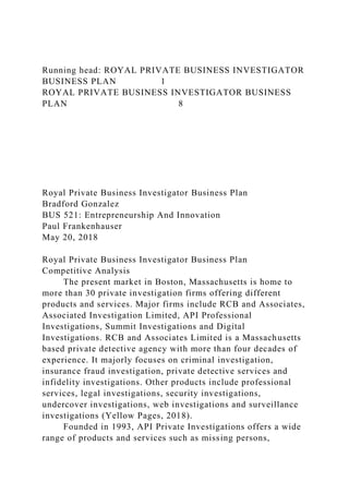 Running head: ROYAL PRIVATE BUSINESS INVESTIGATOR
BUSINESS PLAN 1
ROYAL PRIVATE BUSINESS INVESTIGATOR BUSINESS
PLAN 8
Royal Private Business Investigator Business Plan
Bradford Gonzalez
BUS 521: Entrepreneurship And Innovation
Paul Frankenhauser
May 20, 2018
Royal Private Business Investigator Business Plan
Competitive Analysis
The present market in Boston, Massachusetts is home to
more than 30 private investigation firms offering different
products and services. Major firms include RCB and Associates,
Associated Investigation Limited, API Professional
Investigations, Summit Investigations and Digital
Investigations. RCB and Associates Limited is a Massachusetts
based private detective agency with more than four decades of
experience. It majorly focuses on criminal investigation,
insurance fraud investigation, private detective services and
infidelity investigations. Other products include professional
services, legal investigations, security investigations,
undercover investigations, web investigations and surveillance
investigations (Yellow Pages, 2018).
Founded in 1993, API Private Investigations offers a wide
range of products and services such as missing persons,
 