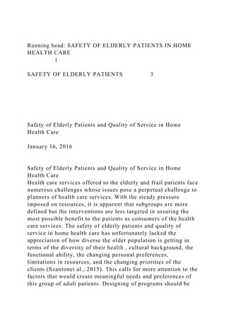 Running head: SAFETY OF ELDERLY PATIENTS IN HOME
HEALTH CARE
1
SAFETY OF ELDERLY PATIENTS 3
Safety of Elderly Patients and Quality of Service in Home
Health Care
January 16, 2016
Safety of Elderly Patients and Quality of Service in Home
Health Care
Health care services offered to the elderly and frail patients face
numerous challenges whose issues pose a perpetual challenge to
planners of health care services. With the steady pressure
imposed on resources, it is apparent that subgroups are more
defined but the interventions are less targeted in assuring the
most possible benefit to the patients as consumers of the health
care services. The safety of elderly patients and quality of
service in home health care has unfortunately lacked the
appreciation of how diverse the older population is getting in
terms of the diversity of their health , cultural background, the
functional ability, the changing personal preferences,
limitations in resources, and the changing priorities of the
clients (Szantonet al., 2015). This calls for more attention to the
factors that would create meaningful needs and preferences of
this group of adult patients. Designing of programs should be
 
