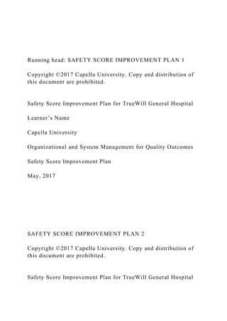 Running head: SAFETY SCORE IMPROVEMENT PLAN 1
Copyright ©2017 Capella University. Copy and distribution of
this document are prohibited.
Safety Score Improvement Plan for TrueWill General Hospital
Learner’s Name
Capella University
Organizational and System Management for Quality Outcomes
Safety Score Improvement Plan
May, 2017
SAFETY SCORE IMPROVEMENT PLAN 2
Copyright ©2017 Capella University. Copy and distribution of
this document are prohibited.
Safety Score Improvement Plan for TrueWill General Hospital
 