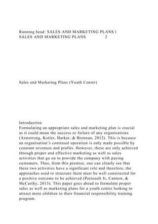 Running head: SALES AND MARKETING PLANS 1
SALES AND MARKETING PLANS 2
Sales and Marketing Plans (Youth Center)
Introduction
Formulating an appropriate sales and marketing plan is crucial
as it could mean the success or failure of any organisations
(Armstrong, Kotler, Harker, & Brennan, 2012). This is because
an organisation’s continual operation is only made possible by
constant revenues and profits. However, these are only achieved
through proper and effective marketing as well as sales
activities that go on to provide the company with paying
customers. Thus, from this premise, one can clearly see that
these two activities have a significant role and therefore, the
approaches used to structure them must be well constructed for
a positive outcome to be achieved (Perreault Jr, Cannon, &
McCarthy, 2013). This paper goes ahead to formulate proper
sales as well as marketing plans for a youth centre looking to
attract more children to their financial responsibility training
program.
 