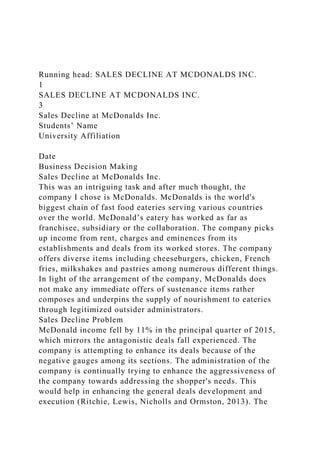 Running head: SALES DECLINE AT MCDONALDS INC.
1
SALES DECLINE AT MCDONALDS INC.
3
Sales Decline at McDonalds Inc.
Students’ Name
University Affiliation
Date
Business Decision Making
Sales Decline at McDonalds Inc.
This was an intriguing task and after much thought, the
company I chose is McDonalds. McDonalds is the world's
biggest chain of fast food eateries serving various countries
over the world. McDonald’s eatery has worked as far as
franchisee, subsidiary or the collaboration. The company picks
up income from rent, charges and eminences from its
establishments and deals from its worked stores. The company
offers diverse items including cheeseburgers, chicken, French
fries, milkshakes and pastries among numerous different things.
In light of the arrangement of the company, McDonalds does
not make any immediate offers of sustenance items rather
composes and underpins the supply of nourishment to eateries
through legitimized outsider administrators.
Sales Decline Problem
McDonald income fell by 11% in the principal quarter of 2015,
which mirrors the antagonistic deals fall experienced. The
company is attempting to enhance its deals because of the
negative gauges among its sections. The administration of the
company is continually trying to enhance the aggressiveness of
the company towards addressing the shopper's needs. This
would help in enhancing the general deals development and
execution (Ritchie, Lewis, Nicholls and Ormston, 2013). The
 