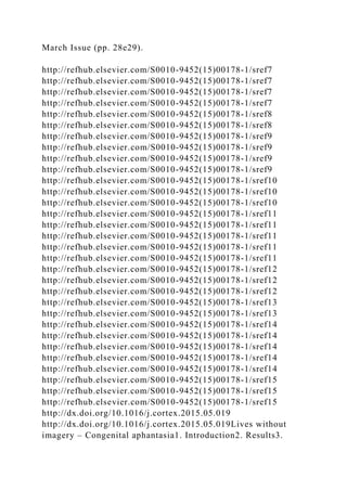 March Issue (pp. 28e29).
http://refhub.elsevier.com/S0010-9452(15)00178-1/sref7
http://refhub.elsevier.com/S0010-9452(15)00178-1/sref7
http://refhub.elsevier.com/S0010-9452(15)00178-1/sref7
http://refhub.elsevier.com/S0010-9452(15)00178-1/sref7
http://refhub.elsevier.com/S0010-9452(15)00178-1/sref8
http://refhub.elsevier.com/S0010-9452(15)00178-1/sref8
http://refhub.elsevier.com/S0010-9452(15)00178-1/sref9
http://refhub.elsevier.com/S0010-9452(15)00178-1/sref9
http://refhub.elsevier.com/S0010-9452(15)00178-1/sref9
http://refhub.elsevier.com/S0010-9452(15)00178-1/sref9
http://refhub.elsevier.com/S0010-9452(15)00178-1/sref10
http://refhub.elsevier.com/S0010-9452(15)00178-1/sref10
http://refhub.elsevier.com/S0010-9452(15)00178-1/sref10
http://refhub.elsevier.com/S0010-9452(15)00178-1/sref11
http://refhub.elsevier.com/S0010-9452(15)00178-1/sref11
http://refhub.elsevier.com/S0010-9452(15)00178-1/sref11
http://refhub.elsevier.com/S0010-9452(15)00178-1/sref11
http://refhub.elsevier.com/S0010-9452(15)00178-1/sref11
http://refhub.elsevier.com/S0010-9452(15)00178-1/sref12
http://refhub.elsevier.com/S0010-9452(15)00178-1/sref12
http://refhub.elsevier.com/S0010-9452(15)00178-1/sref12
http://refhub.elsevier.com/S0010-9452(15)00178-1/sref13
http://refhub.elsevier.com/S0010-9452(15)00178-1/sref13
http://refhub.elsevier.com/S0010-9452(15)00178-1/sref14
http://refhub.elsevier.com/S0010-9452(15)00178-1/sref14
http://refhub.elsevier.com/S0010-9452(15)00178-1/sref14
http://refhub.elsevier.com/S0010-9452(15)00178-1/sref14
http://refhub.elsevier.com/S0010-9452(15)00178-1/sref14
http://refhub.elsevier.com/S0010-9452(15)00178-1/sref15
http://refhub.elsevier.com/S0010-9452(15)00178-1/sref15
http://refhub.elsevier.com/S0010-9452(15)00178-1/sref15
http://dx.doi.org/10.1016/j.cortex.2015.05.019
http://dx.doi.org/10.1016/j.cortex.2015.05.019Lives without
imagery – Congenital aphantasia1. Introduction2. Results3.
 