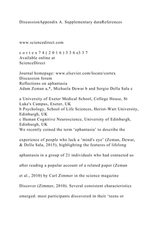 DiscussionAppendix A. Supplementary dataReferences
www.sciencedirect.com
c o r t e x 7 4 ( 2 0 1 6 ) 3 3 6 e3 3 7
Available online at
ScienceDirect
Journal homepage: www.elsevier.com/locate/cortex
Discussion forum
Reflections on aphantasia
Adam Zeman a,*, Michaela Dewar b and Sergio Della Sala c
a University of Exeter Medical School, College House, St
Luke's Campus, Exeter, UK
b Psychology, School of Life Sciences, Heriot-Watt University,
Edinburgh, UK
c Human Cognitive Neuroscience, University of Edinburgh,
Edinburgh, UK
We recently coined the term ‘aphantasia’ to describe the
experience of people who lack a ‘mind's eye’ (Zeman, Dewar,
& Della Sala, 2015), highlighting the features of lifelong
aphantasia in a group of 21 individuals who had contacted us
after reading a popular account of a related paper (Zeman
et al., 2010) by Carl Zimmer in the science magazine
Discover (Zimmer, 2010). Several consistent characteristics
emerged: most participants discovered in their ‘teens or
 