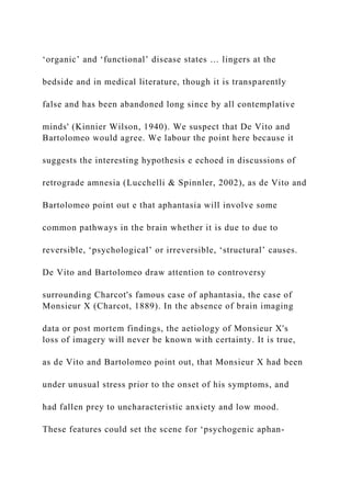 ‘organic’ and ‘functional’ disease states … lingers at the
bedside and in medical literature, though it is transparently
false and has been abandoned long since by all contemplative
minds' (Kinnier Wilson, 1940). We suspect that De Vito and
Bartolomeo would agree. We labour the point here because it
suggests the interesting hypothesis e echoed in discussions of
retrograde amnesia (Lucchelli & Spinnler, 2002), as de Vito and
Bartolomeo point out e that aphantasia will involve some
common pathways in the brain whether it is due to due to
reversible, ‘psychological’ or irreversible, ‘structural’ causes.
De Vito and Bartolomeo draw attention to controversy
surrounding Charcot's famous case of aphantasia, the case of
Monsieur X (Charcot, 1889). In the absence of brain imaging
data or post mortem findings, the aetiology of Monsieur X's
loss of imagery will never be known with certainty. It is true,
as de Vito and Bartolomeo point out, that Monsieur X had been
under unusual stress prior to the onset of his symptoms, and
had fallen prey to uncharacteristic anxiety and low mood.
These features could set the scene for ‘psychogenic aphan-
 