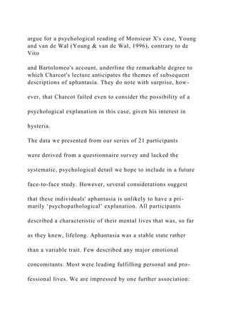 argue for a psychological reading of Monsieur X's case, Young
and van de Wal (Young & van de Wal, 1996), contrary to de
Vito
and Bartolomeo's account, underline the remarkable degree to
which Charcot's lecture anticipates the themes of subsequent
descriptions of aphantasia. They do note with surprise, how-
ever, that Charcot failed even to consider the possibility of a
psychological explanation in this case, given his interest in
hysteria.
The data we presented from our series of 21 participants
were derived from a questionnaire survey and lacked the
systematic, psychological detail we hope to include in a future
face-to-face study. However, several considerations suggest
that these individuals' aphantasia is unlikely to have a pri-
marily ‘psychopathological’ explanation. All participants
described a characteristic of their mental lives that was, so far
as they knew, lifelong. Aphantasia was a stable state rather
than a variable trait. Few described any major emotional
concomitants. Most were leading fulfilling personal and pro-
fessional lives. We are impressed by one further association:
 