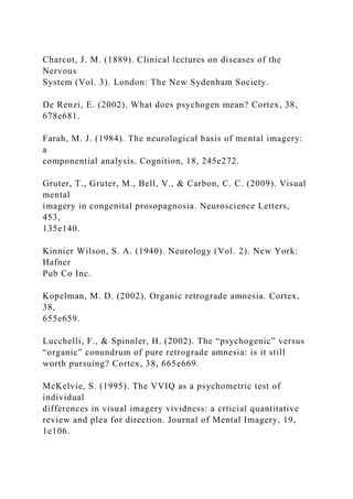 Charcot, J. M. (1889). Clinical lectures on diseases of the
Nervous
System (Vol. 3). London: The New Sydenham Society.
De Renzi, E. (2002). What does psychogen mean? Cortex, 38,
678e681.
Farah, M. J. (1984). The neurological basis of mental imagery:
a
componential analysis. Cognition, 18, 245e272.
Gruter, T., Gruter, M., Bell, V., & Carbon, C. C. (2009). Visual
mental
imagery in congenital prosopagnosia. Neuroscience Letters,
453,
135e140.
Kinnier Wilson, S. A. (1940). Neurology (Vol. 2). New York:
Hafner
Pub Co Inc.
Kopelman, M. D. (2002). Organic retrograde amnesia. Cortex,
38,
655e659.
Lucchelli, F., & Spinnler, H. (2002). The “psychogenic” versus
“organic” conundrum of pure retrograde amnesia: is it still
worth pursuing? Cortex, 38, 665e669.
McKelvie, S. (1995). The VVIQ as a psychometric test of
individual
differences in visual imagery vividness: a crticial quantitative
review and plea for direction. Journal of Mental Imagery, 19,
1e106.
 