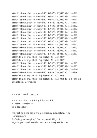 http://refhub.elsevier.com/S0010-9452(15)00309-3/sref11
http://refhub.elsevier.com/S0010-9452(15)00309-3/sref11
http://refhub.elsevier.com/S0010-9452(15)00309-3/sref11
http://refhub.elsevier.com/S0010-9452(15)00309-3/sref11
http://refhub.elsevier.com/S0010-9452(15)00309-3/sref12
http://refhub.elsevier.com/S0010-9452(15)00309-3/sref12
http://refhub.elsevier.com/S0010-9452(15)00309-3/sref12
http://refhub.elsevier.com/S0010-9452(15)00309-3/sref12
http://refhub.elsevier.com/S0010-9452(15)00309-3/sref12
http://refhub.elsevier.com/S0010-9452(15)00309-3/sref13
http://refhub.elsevier.com/S0010-9452(15)00309-3/sref13
http://refhub.elsevier.com/S0010-9452(15)00309-3/sref13
http://refhub.elsevier.com/S0010-9452(15)00309-3/sref13
http://refhub.elsevier.com/S0010-9452(15)00309-3/sref13
http://dx.doi.org/10.1016/j.cortex.2015.05.019
http://dx.doi.org/10.1016/j.cortex.2015.05.019
http://refhub.elsevier.com/S0010-9452(15)00309-3/sref15
http://refhub.elsevier.com/S0010-9452(15)00309-3/sref15
http://refhub.elsevier.com/S0010-9452(15)00309-3/sref16
http://refhub.elsevier.com/S0010-9452(15)00309-3/sref16
http://dx.doi.org/10.1016/j.cortex.2015.08.015
http://dx.doi.org/10.1016/j.cortex.2015.08.015Reflections on
aphantasiaReferences
www.sciencedirect.com
c o r t e x 7 4 ( 2 0 1 6 ) 3 3 4 e3 3 5
Available online at
ScienceDirect
Journal homepage: www.elsevier.com/locate/cortex
Commentary
Refusing to imagine? On the possibility of
psychogenic aphantasia. A commentary on Zeman
 