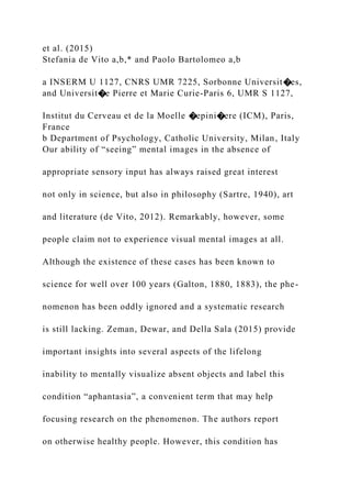 et al. (2015)
Stefania de Vito a,b,* and Paolo Bartolomeo a,b
a INSERM U 1127, CNRS UMR 7225, Sorbonne Universit�es,
and Universit�e Pierre et Marie Curie-Paris 6, UMR S 1127,
Institut du Cerveau et de la Moelle �epini�ere (ICM), Paris,
France
b Department of Psychology, Catholic University, Milan, Italy
Our ability of “seeing” mental images in the absence of
appropriate sensory input has always raised great interest
not only in science, but also in philosophy (Sartre, 1940), art
and literature (de Vito, 2012). Remarkably, however, some
people claim not to experience visual mental images at all.
Although the existence of these cases has been known to
science for well over 100 years (Galton, 1880, 1883), the phe-
nomenon has been oddly ignored and a systematic research
is still lacking. Zeman, Dewar, and Della Sala (2015) provide
important insights into several aspects of the lifelong
inability to mentally visualize absent objects and label this
condition “aphantasia”, a convenient term that may help
focusing research on the phenomenon. The authors report
on otherwise healthy people. However, this condition has
 