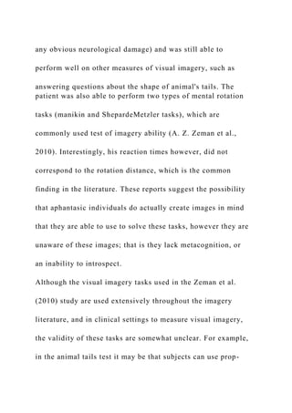 any obvious neurological damage) and was still able to
perform well on other measures of visual imagery, such as
answering questions about the shape of animal's tails. The
patient was also able to perform two types of mental rotation
tasks (manikin and ShepardeMetzler tasks), which are
commonly used test of imagery ability (A. Z. Zeman et al.,
2010). Interestingly, his reaction times however, did not
correspond to the rotation distance, which is the common
finding in the literature. These reports suggest the possibility
that aphantasic individuals do actually create images in mind
that they are able to use to solve these tasks, however they are
unaware of these images; that is they lack metacognition, or
an inability to introspect.
Although the visual imagery tasks used in the Zeman et al.
(2010) study are used extensively throughout the imagery
literature, and in clinical settings to measure visual imagery,
the validity of these tasks are somewhat unclear. For example,
in the animal tails test it may be that subjects can use prop-
 